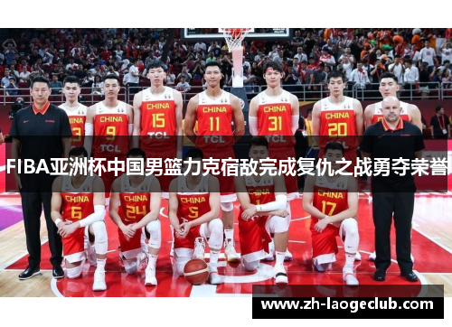 FIBA亚洲杯中国男篮力克宿敌完成复仇之战勇夺荣誉
