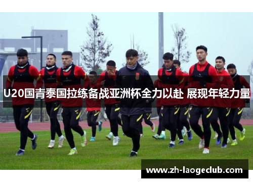 U20国青泰国拉练备战亚洲杯全力以赴 展现年轻力量