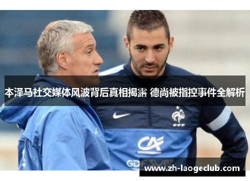 本泽马社交媒体风波背后真相揭露 德尚被指控事件全解析