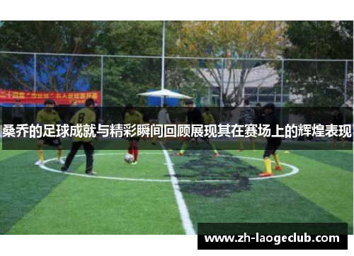 桑乔的足球成就与精彩瞬间回顾展现其在赛场上的辉煌表现