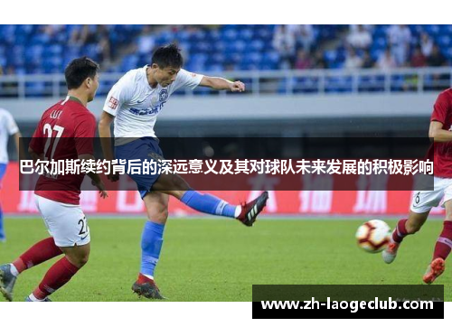 巴尔加斯续约背后的深远意义及其对球队未来发展的积极影响