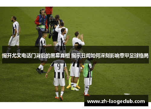 揭开尤文电话门背后的黑幕真相 揭示丑闻如何深刻影响意甲足球格局