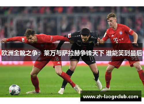 欧洲金靴之争：莱万与萨拉赫争锋天下 谁能笑到最后