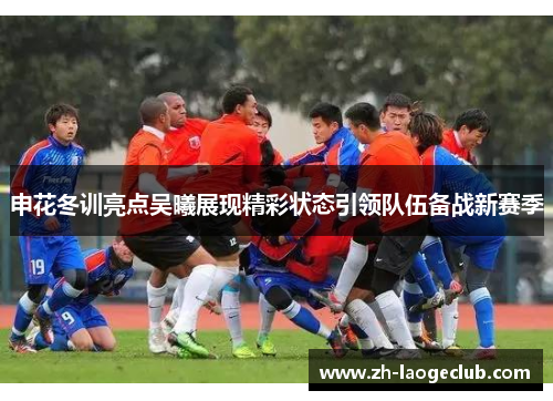 申花冬训亮点吴曦展现精彩状态引领队伍备战新赛季