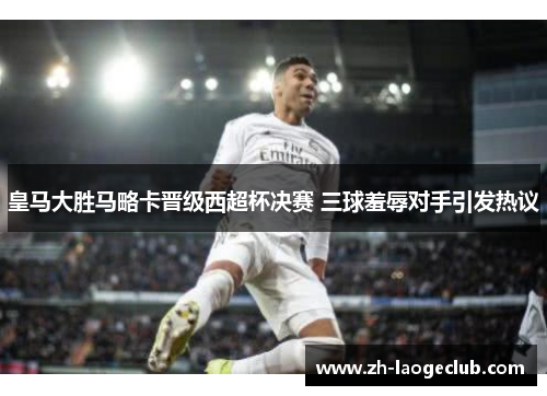 皇马大胜马略卡晋级西超杯决赛 三球羞辱对手引发热议