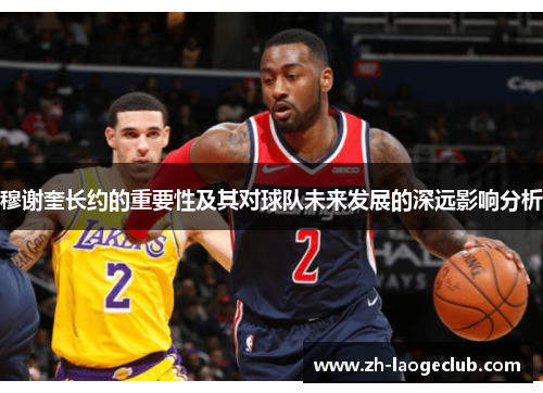 穆谢奎长约的重要性及其对球队未来发展的深远影响分析