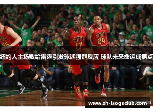 纽约人主场败给雷霆引发球迷强烈反应 球队未来命运成焦点 纽约人主场败给雷霆引发球迷强烈反应 球队未来命运成焦点