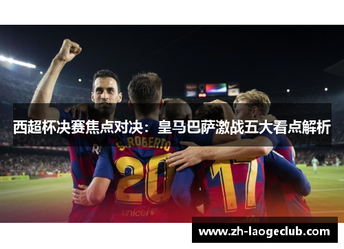 西超杯决赛焦点对决:皇马巴萨激战五大看点解析 西超杯决赛焦点对决:皇马巴萨激战五大看点解析