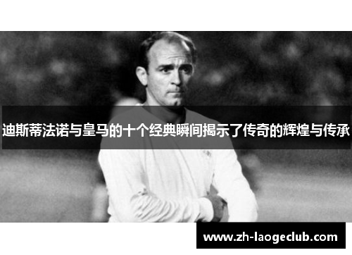 迪斯蒂法诺与皇马的十个经典瞬间揭示了传奇的辉煌与传承