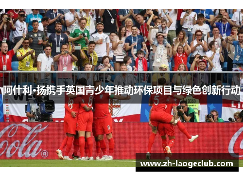 阿什利·扬携手英国青少年推动环保项目与绿色创新行动
