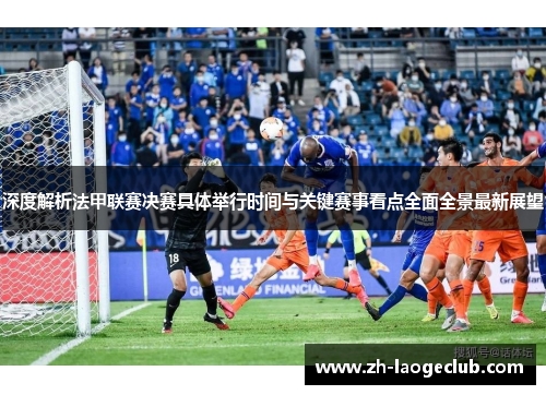 深度解析法甲联赛决赛具体举行时间与关键赛事看点全面全景最新展望 深度解析法甲联赛决赛具体举行时间与关键赛事看点全面全景最新展望