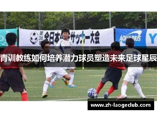 青训教练如何培养潜力球员塑造未来足球星辰 青训教练如何培养潜力球员塑造未来足球星辰