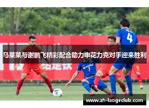 马莱莱与谢鹏飞精彩配合助力申花力克对手迎来胜利