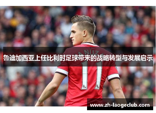 鲁迪加西亚上任比利时足球带来的战略转型与发展启示