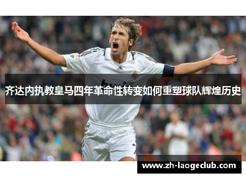 齐达内执教皇马四年革命性转变如何重塑球队辉煌历史
