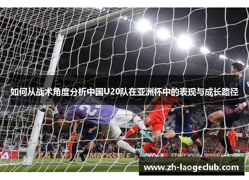 如何从战术角度分析中国U20队在亚洲杯中的表现与成长路径 如何从战术角度分析中国U20队在亚洲杯中的表现与成长路径