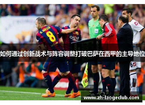 如何通过创新战术与阵容调整打破巴萨在西甲的主导地位 如何通过创新战术与阵容调整打破巴萨在西甲的主导地位