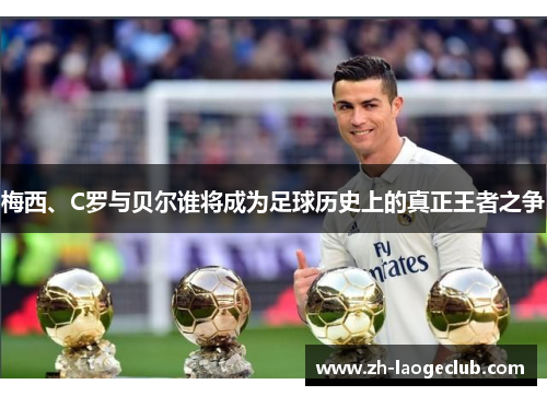 梅西、C罗与贝尔谁将成为足球历史上的真正王者之争 梅西、C罗与贝尔谁将成为足球历史上的真正王者之争
