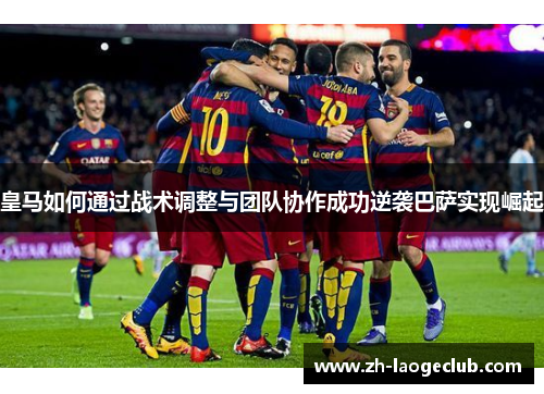 皇马如何通过战术调整与团队协作成功逆袭巴萨实现崛起 皇马如何通过战术调整与团队协作成功逆袭巴萨实现崛起