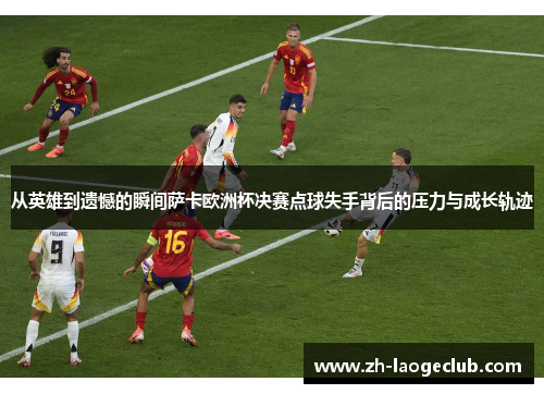 从英雄到遗憾的瞬间萨卡欧洲杯决赛点球失手背后的压力与成长轨迹