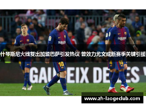 什琴斯尼火线复出加盟巴萨引发热议 曾效力尤文成新赛季关键引援 什琴斯尼火线复出加盟巴萨引发热议 曾效力尤文成新赛季关键引援