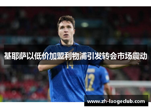 基耶萨以低价加盟利物浦引发转会市场震动 基耶萨以低价加盟利物浦引发转会市场震动