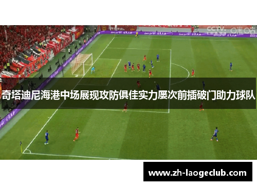 奇塔迪尼海港中场展现攻防俱佳实力屡次前插破门助力球队 奇塔迪尼海港中场展现攻防俱佳实力屡次前插破门助力球队