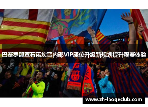 巴塞罗那宣布诺坎普内部VIP座位升级新规划提升观赛体验 巴塞罗那宣布诺坎普内部VIP座位升级新规划提升观赛体验