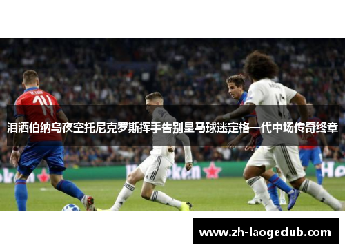 泪洒伯纳乌夜空托尼克罗斯挥手告别皇马球迷定格一代中场传奇终章