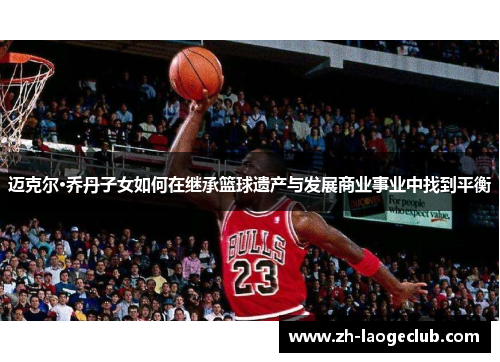 迈克尔·乔丹子女如何在继承篮球遗产与发展商业事业中找到平衡