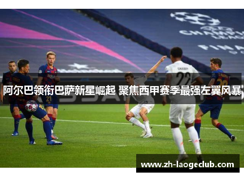 阿尔巴领衔巴萨新星崛起 聚焦西甲赛季最强左翼风暴 阿尔巴领衔巴萨新星崛起 聚焦西甲赛季最强左翼风暴