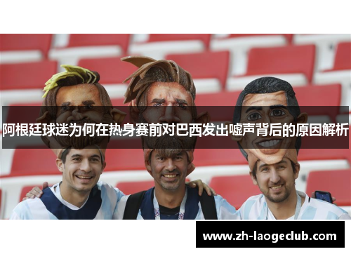 阿根廷球迷为何在热身赛前对巴西发出嘘声背后的原因解析