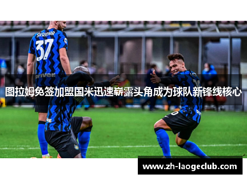 图拉姆免签加盟国米迅速崭露头角成为球队新锋线核心