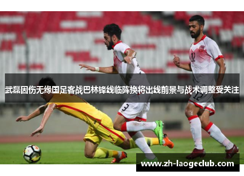 武磊因伤无缘国足客战巴林锋线临阵换将出线前景与战术调整受关注 武磊因伤无缘国足客战巴林锋线临阵换将出线前景与战术调整受关注
