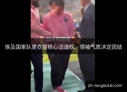 埃及国家队更衣室核心话语权,领袖气质决定团结 埃及国家队更衣室核心话语权,领袖气质决定团结