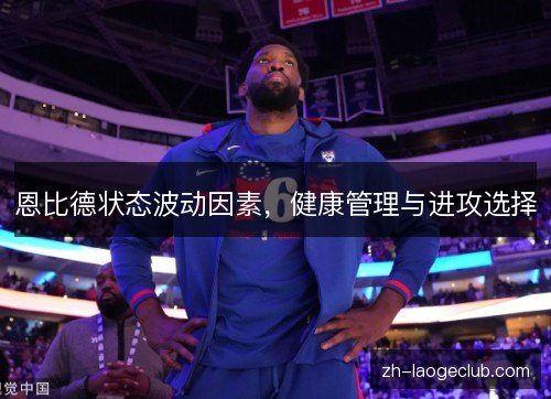 恩比德状态波动因素,健康管理与进攻选择 恩比德状态波动因素,健康管理与进攻选择